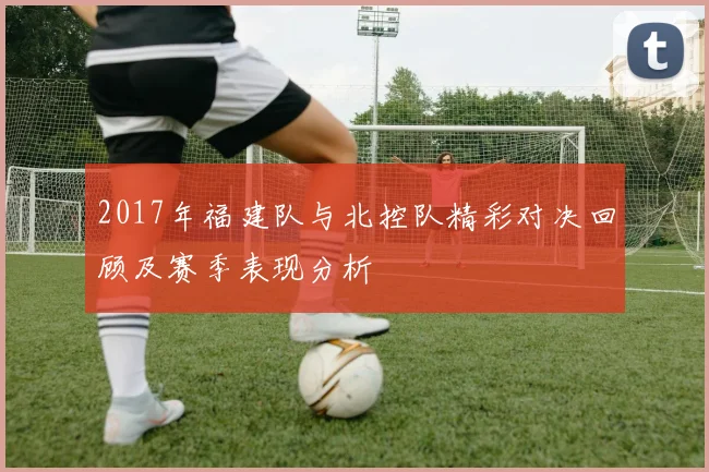 2017年福建队与北控队精彩对决回顾及赛季表现分析