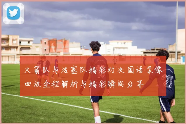 火箭队与活塞队精彩对决国语录像回放全程解析与精彩瞬间分享